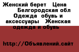 Женский берет › Цена ­ 2 500 - Белгородская обл. Одежда, обувь и аксессуары » Женская одежда и обувь   